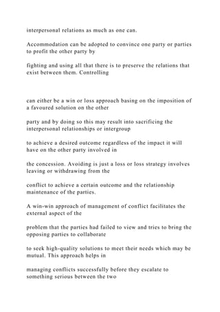 interpersonal relations as much as one can.
Accommodation can be adopted to convince one party or parties
to profit the other party by
fighting and using all that there is to preserve the relations that
exist between them. Controlling
can either be a win or loss approach basing on the imposition of
a favoured solution on the other
party and by doing so this may result into sacrificing the
interpersonal relationships or intergroup
to achieve a desired outcome regardless of the impact it will
have on the other party involved in
the concession. Avoiding is just a loss or loss strategy involves
leaving or withdrawing from the
conflict to achieve a certain outcome and the relationship
maintenance of the parties.
A win-win approach of management of conflict facilitates the
external aspect of the
problem that the parties had failed to view and tries to bring the
opposing parties to collaborate
to seek high-quality solutions to meet their needs which may be
mutual. This approach helps in
managing conflicts successfully before they escalate to
something serious between the two
 