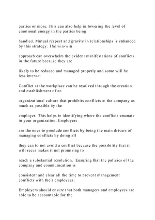 parties or more. This can also help in lowering the level of
emotional energy in the parties being
handled. Mutual respect and gravity in relationships is enhanced
by this strategy. The win-win
approach can overwhelm the evident manifestations of conflicts
in the future because they are
likely to be reduced and managed properly and some will be
less intense.
Conflict at the workplace can be resolved through the creation
and establishment of an
organizational culture that prohibits conflicts at the company as
much as possible by the
employer. This helps in identifying where the conflicts emanate
in your organization. Employers
are the ones to preclude conflicts by being the main drivers of
managing conflicts by doing all
they can to not avoid a conflict because the possibility that it
will recur makes it not promising to
reach a substantial resolution. Ensuring that the policies of the
company and communication is
consistent and clear all the time to prevent management
conflicts with their employees.
Employers should ensure that both managers and employees are
able to be accountable for the
 