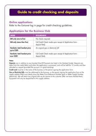 Guide to credit checking and deposits


Online applications
Refer to the Extranet log in page for credit checking guidelines.

Applications for the Business Club
 ORDER                                 REQUIREMENT
 SIM only (one to five)                No checks required
 SIM only (more than five)             Full Credit Check made upon receipt of Application form -
                                       deposit likely
 Handsets: total handset price         An original gas or electricity bill
 up to £500
 Handsets: total handset price         Full Credit Check made upon receipt of Application form -
 over £500                             deposit likely

Notes
Deposits: are in addition to any handset One-Off Payments (as listed in the Handset Guide). Deposits are
taken from the credit/debit card when the application is processed, and will be held for 12 months and then
refunded on request (provided the account is in good standing)
Credit card: must be in the name of the business or the person signing the application form.
Gas or Electricity bills: must be addressed to the business, or the person signing the application form at the
supply address AND must clearly show the Meter Point Reference Number (gas) or Meter Supply Number
(electricity). We will return any original bills we do receive to the customer (after we have checked them).
Equipment will only be despatched to this supply address.




                                                                                                                 16/07/12
 