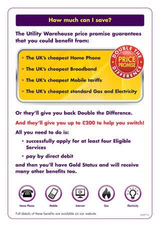 How much can I save?

The Utility Warehouse price promise guarantees
that you could benefit from:


    • The UK’s cheapest Home Phone

    • The UK’s cheapest Broadband

    • The UK’s cheapest Mobile tariffs

    • The UK’s cheapest standard Gas and Electricity



Or they’ll give you back Double the Difference.

And they’ll give you up to £200 to help you switch!

All you need to do is:
    • successfully apply for at least four Eligible
      Services
    • pay by direct debit
and then you’ll have Gold Status and will receive
many other benefits too.




  Home Phone             Mobile             Internet           Gas   Electricity

Full details of these benefits are available on our website.                       16/07/12
 