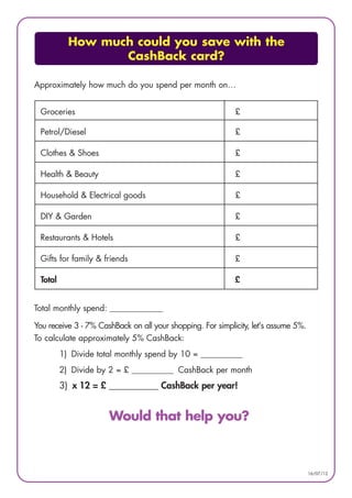 How much could you save with the
                  CashBack card?

Approximately how much do you spend per month on…


 Groceries                                                  £

 Petrol/Diesel                                              £

 Clothes & Shoes                                            £

 Health & Beauty                                            £

 Household & Electrical goods                               £

 DIY & Garden                                               £

 Restaurants & Hotels                                       £

 Gifts for family & friends                                 £

 Total                                                      £


Total monthly spend: ______________

You receive 3 - 7% CashBack on all your shopping. For simplicity, let's assume 5%.
To calculate approximately 5% CashBack:
         1) Divide total monthly spend by 10 = ___________
         2) Divide by 2 = £ ___________ CashBack per month
         3) x 12 = £ ___________ CashBack per year!


                      Would that help you?



                                                                                     16/07/12
 