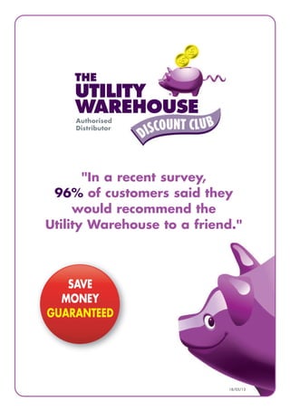 16/07/12
Authorised
Distributor
THE
UTILITY
WAREHOUSE
"In a recent survey,
96% of customers said they
would recommend the
Utility Warehouse to a friend."
SAVE
MONEY
GUARANTEED
18/03/13
 