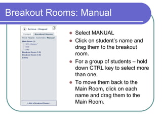 Breakout Rooms: Distribute StudentsYou can distribute students in the breakout rooms either AUTOMATICALLY or MANUALLY.You can not archive in the breakout rooms.As an instructor/presenter, you can move yourself from one room to another.