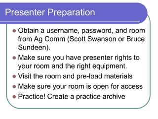 Presenter PreparationObtain a username, password, and room from Ag Comm (Scott Swanson or Bruce Sundeen).Make sure you have presenter rights to your room and the right equipment.Visit the room and pre-load materialsMake sure your room is open for access Practice! Create a practice archive 