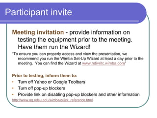 Participant inviteMeeting invitation - provide information on testing the equipment prior to the meeting. Have them run the Wizard!“To ensure you can properly access and view the presentation, we recommend you run the Wimba Set-Up Wizard at least a day prior to the meeting.  You can find the Wizard at www.ndivnlc.wimba.com”Prior to testing, inform them to:Turn off Yahoo or Google Toolbars