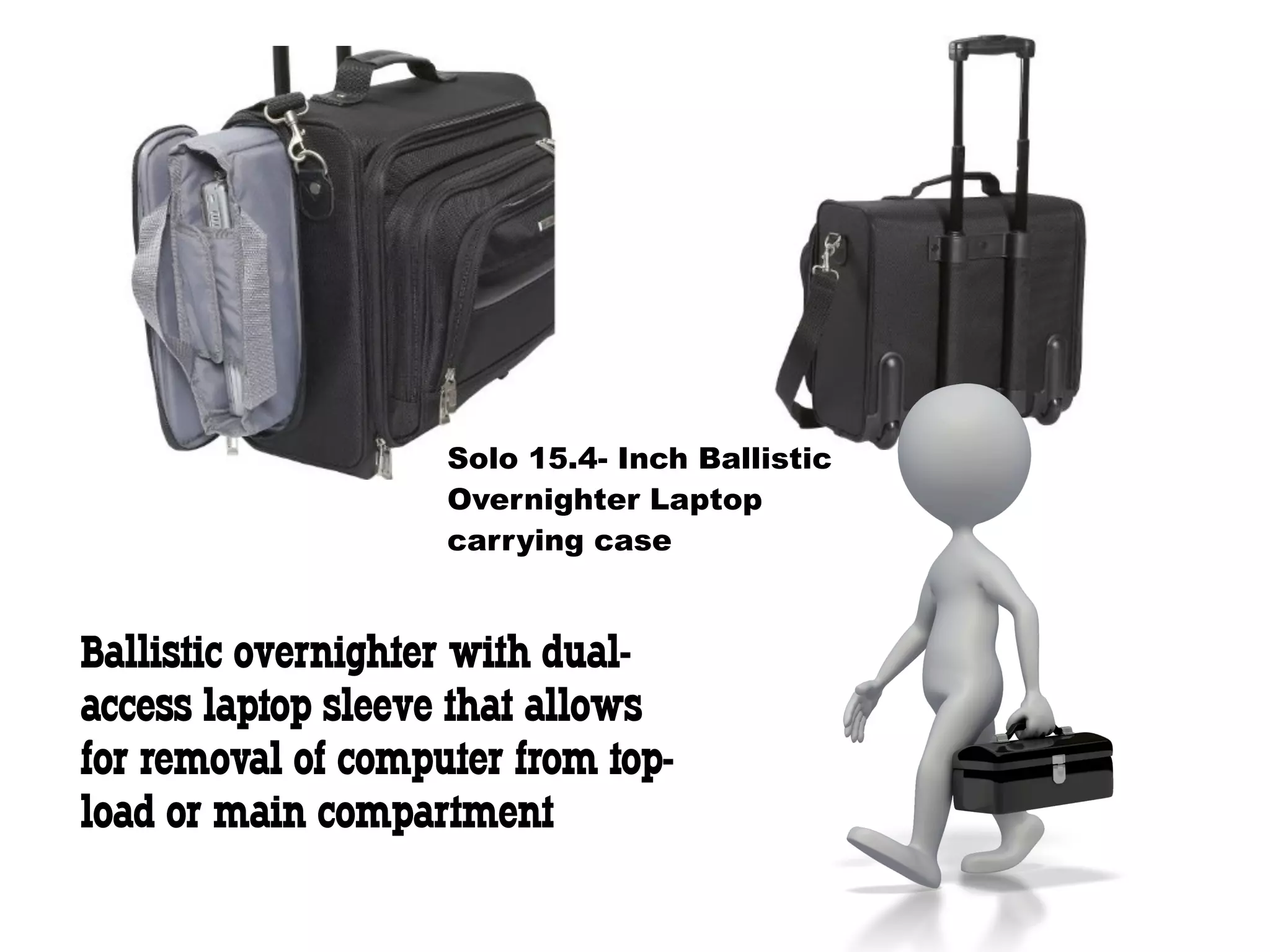 Solo 15.4- Inch Ballistic
                    Overnighter Laptop
                    carrying case


Ballistic overnighter with dual-
access laptop sleeve that allows
for removal of computer from top-
load or main compartment
 