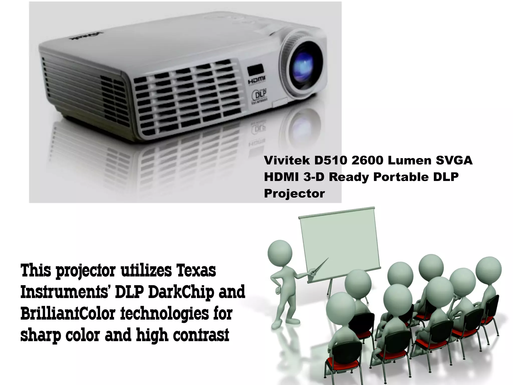 Vivitek D510 2600 Lumen SVGA
                                  HDMI 3-D Ready Portable DLP
                                  Projector




This projector utilizes Texas
Instruments' DLP DarkChip and
BrilliantColor technologies for
sharp color and high contrast
 