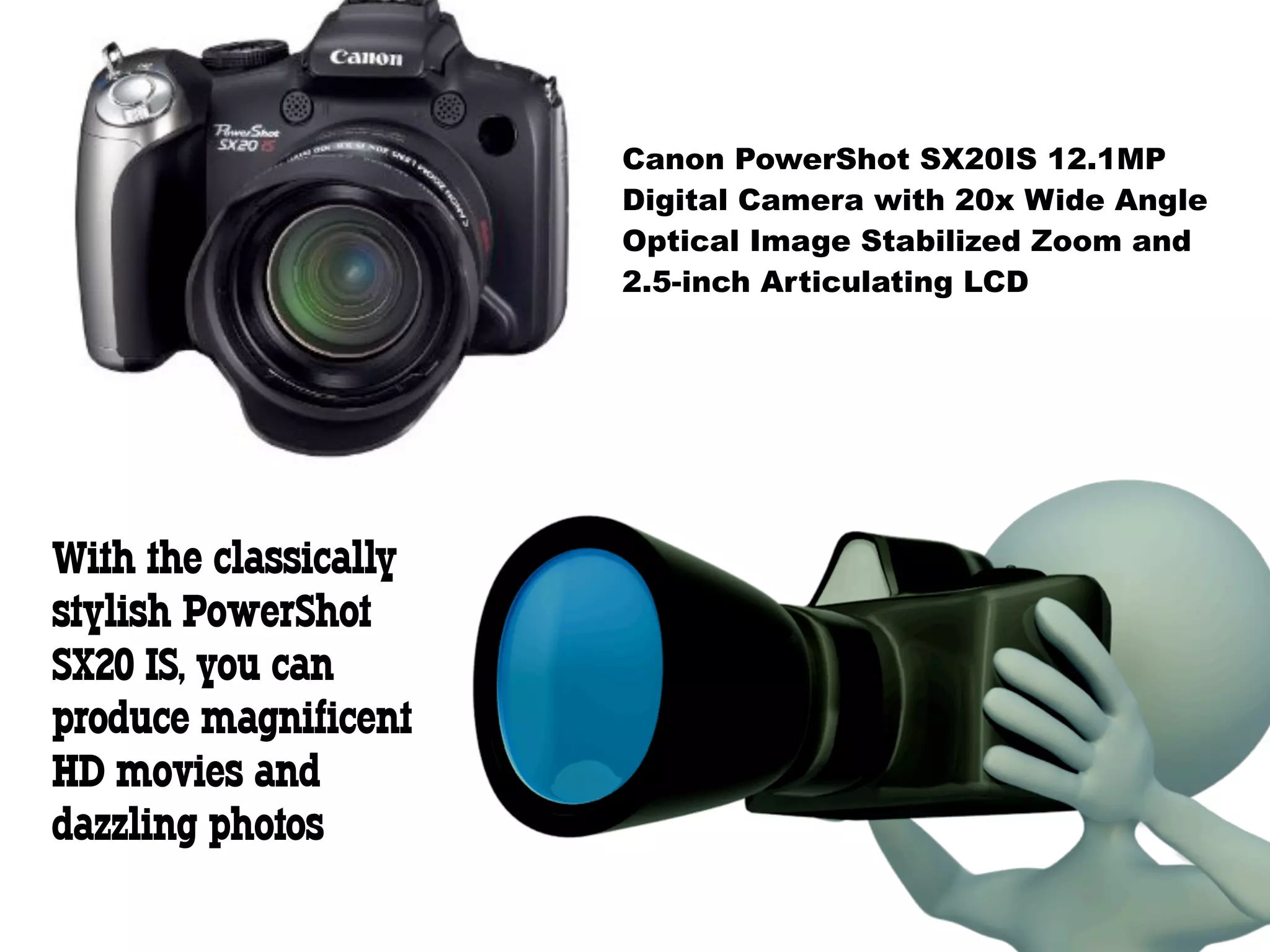 Canon PowerShot SX20IS 12.1MP
                       Digital Camera with 20x Wide Angle
                       Optical Image Stabilized Zoom and
                       2.5-inch Articulating LCD




With the classically
stylish PowerShot
SX20 IS, you can
produce magnificent
HD movies and
dazzling photos
 