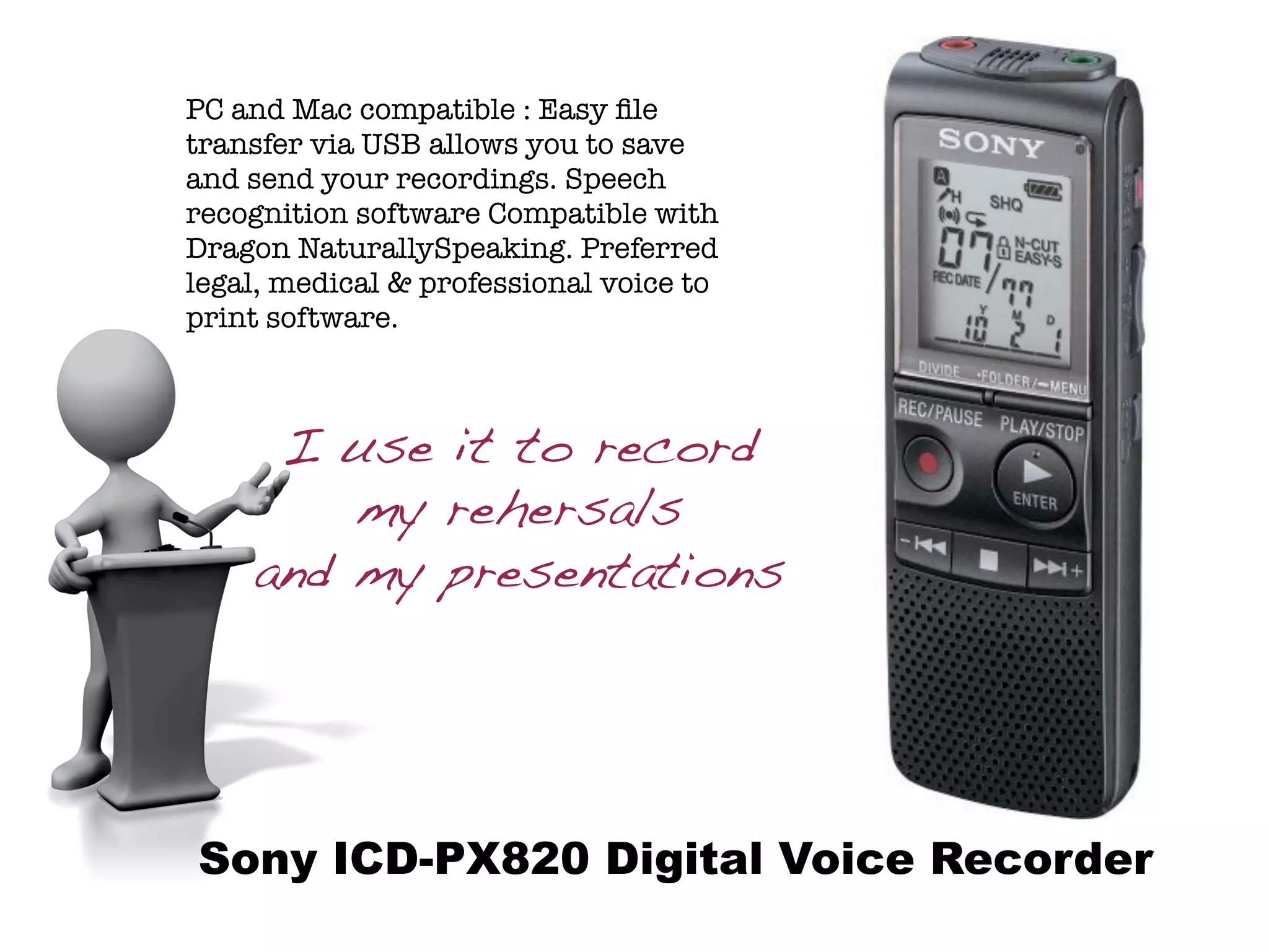 PC and Mac compatible : Easy ﬁle
transfer via USB allows you to save
and send your recordings. Speech
recognition software Compatible with
Dragon NaturallySpeaking. Preferred
legal, medical & professional voice to
print software.



     I use it to record
        my rehersals
    and my presentations




Sony ICD-PX820 Digital Voice Recorder
 