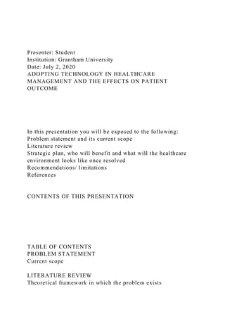 Presenter: Student
Institution: Grantham University
Date: July 2, 2020
ADOPTING TECHNOLOGY IN HEALTHCARE
MANAGEMENT AND THE EFFECTS ON PATIENT
OUTCOME
In this presentation you will be exposed to the following:
Problem statement and its current scope
Literature review
Strategic plan, who will benefit and what will the healthcare
environment looks like once resolved
Recommendations/ limitations
References
CONTENTS OF THIS PRESENTATION
TABLE OF CONTENTS
PROBLEM STATEMENT
Current scope
LITERATURE REVIEW
Theoretical framework in which the problem exists
 