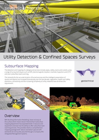 Utility Detection & Confined Spaces Surveys
Overview
BIM (Building Information Modelling ) does not stop at
the surface which means Severn Partnership’s Subsurface
mapping department has expanded both in resource and
equipment and even has the ability to offer subsurface laser
scanning services. This provides clients a comprehensive
mapping package both “above and below” ground with
standards set and quality assured through a Company IMS
(Integrated Management System).
Subsurface Mapping
The detection and mapping of underground services include: pipes, cables, ducts and culverts using
a range of survey techniques such as GPR, electromagnetic location, manhole inspection and CCTV
and even subsurface laser scanning..
The necessity for the accurate location of buried services and the intelligent presentation of
results and reports has increased dramatically over the last decade. Legislation, Health and Safety,
diversions, connectivity and the increasing complexity of utility networks have all driven the
requirement.
 