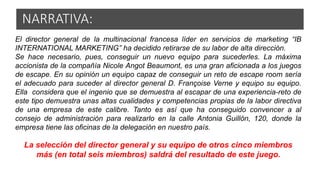 El director general de la multinacional francesa líder en servicios de marketing “IB
INTERNATIONAL MARKETING” ha decidido retirarse de su labor de alta dirección.
Se hace necesario, pues, conseguir un nuevo equipo para sucederles. La máxima
accionista de la compañía Nicole Angot Beaumont, es una gran aficionada a los juegos
de escape. En su opinión un equipo capaz de conseguir un reto de escape room sería
el adecuado para suceder al director general D. Françoise Verne y equipo su equipo.
Ella considera que el ingenio que se demuestra al escapar de una experiencia-reto de
este tipo demuestra unas altas cualidades y competencias propias de la labor directiva
de una empresa de este calibre. Tanto es así que ha conseguido convencer a al
consejo de administración para realizarlo en la calle Antonia Guillón, 120, donde la
empresa tiene las oficinas de la delegación en nuestro país.
La selección del director general y su equipo de otros cinco miembros
más (en total seis miembros) saldrá del resultado de este juego.
NARRATIVA:
 