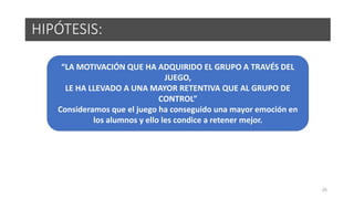25
HIPÓTESIS:
“LA MOTIVACIÓN QUE HA ADQUIRIDO EL GRUPO A TRAVÉS DEL
JUEGO,
LE HA LLEVADO A UNA MAYOR RETENTIVA QUE AL GRUPO DE
CONTROL”
Consideramos que el juego ha conseguido una mayor emoción en
los alumnos y ello les condice a retener mejor.
 