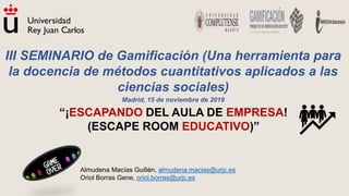 Almudena Macías Guillén, almudena.macias@urjc.es
Oriol Borras Gene, oriol.borras@urjc.es
“¡ESCAPANDO DEL AULA DE EMPRESA!
(ESCAPE ROOM EDUCATIVO)”
III SEMINARIO de Gamificación (Una herramienta para
la docencia de métodos cuantitativos aplicados a las
ciencias sociales)
Madrid, 15 de noviembre de 2019
 