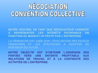 NOTRE SOUTIEN, EN TANT QUE NÉGOCIATEUR CONSISTE À REPRÉSENTER LES INTÉRÊTS PATRONAUX EN FONCTION DU MANDAT OCTROYÉ PAR L’ENTREPRISE. LA DÉMARCHE EST AXÉE SUR L’ÉVALUATION DES ENJEUX FINANCIERS ET LES STRATÉGIES À ADOPTER EN PRÉVISION DU FUTUR. NOTRE OBJECTIF EST D’OBTENIR L’ADHÉSION DES PARTIES VERS UNE ENTENTE PROFITABLE AUX RELATIONS DE TRAVAIL ET À LA CONTINUITÉ DES ACTIVITÉS DE L’ENTREPRISE. NÉGOCIATION CONVENTION COLLECTIVE 