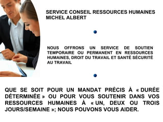 SERVICE CONSEIL RESSOURCES HUMAINES MICHEL ALBERT NOUS OFFRONS UN SERVICE DE SOUTIEN TEMPORAIRE OU PERMANENT EN RESSOURCES HUMAINES, DROIT DU TRAVAIL ET SANTÉ SÉCURITÉ AU TRAVAIL QUE SE SOIT POUR UN MANDAT PRÉCIS À « DURÉE DÉTERMINÉE » OU POUR VOUS SOUTENIR DANS VOS RESSOURCES HUMAINES À « UN, DEUX OU TROIS JOURS/SEMAINE »; NOUS POUVONS VOUS AIDER. 
