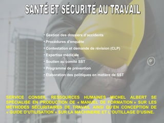 SANTÉ ET SÉCURITÉ AU TRAVAIL Gestion des dossiers d’accidents Procédures d’enquête Contestation et demande de révision (CLP) Expertise médicale Soutien au comité SST Programme de prévention Élaboration des politiques en matière de SST SERVICE CONSEIL RESSOURCES HUMAINES MICHEL ALBERT SE SPÉCIALISE EN PRODUCTION DE « MANUEL DE FORMATION » SUR LES MÉTHODES SÉCURITAIRES DE TRAVAIL AINSI QU’EN CONCEPTION DE « GUIDE D’UTILISATION » SUR LA MACHINERIE ET L’OUTILLAGE D’USINE. 