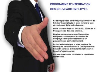 PROGRAMME D’INTÉGRATION DES NOUVEAUX EMPLOYÉS La stratégie visée par notre programme est de fidéliser les employés et ainsi réduire le taux de roulement de la main-d’œuvre. Notre façon de faire est TRÈS PEU coûteuse et très appréciée de notre clientèle. De plus, notre programme d’intégration comprend la conception du manuel de l’employé ainsi que l’élaboration d’un programme de perfectionnement. Le tout est enrobé par la mise en place de techniques personnalisées à l’entreprise dont l’objectif consiste à stimuler la motivation et l’esprit d’appartenance. Les résultats seront facilement et rapidement identifiables. 
