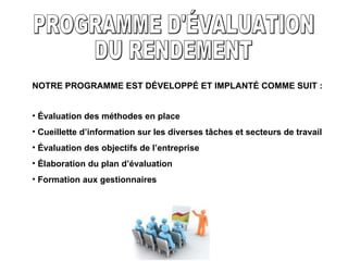 NOTRE PROGRAMME EST DÉVELOPPÉ ET IMPLANTÉ COMME SUIT : PROGRAMME D'ÉVALUATION DU RENDEMENT Évaluation des méthodes en place Cueillette d’information sur les diverses tâches et secteurs de travail Évaluation des objectifs de l’entreprise Élaboration du plan d’évaluation Formation aux gestionnaires 