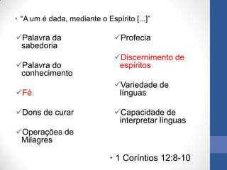 • “A um é dada, mediante o Espírito [...]”

Palavra da                   Profecia
 sabedoria
                              Discernimento de
Palavra do                    espíritos
 conhecimento
                              Variedade de
Fé                            línguas

Dons de curar                Capacidade de
                               interpretar línguas
Operações de
 Milagres

                             • 1 Coríntios 12:8-10
 