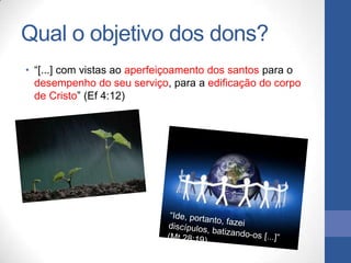 Qual o objetivo dos dons?
• “[...] com vistas ao aperfeiçoamento dos santos para o
  desempenho do seu serviço, para a edificação do corpo
  de Cristo” (Ef 4:12)
 