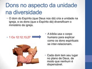 Dons no aspecto da unidade
na diversidade
• O dom do Espírito (que Deus nos dá) cria a unidade na
  igreja, e os dons (que o Espírito dá) diversificam o
  ministério da igreja.


                             • A bíblia usa o corpo
• 1 Co 12:12,13,27             humano para explicar
                               como os dons espirituais
                               se inter-relacionam.



                             • Cada dom tem seu lugar
                               no plano de Deus, de
                               modo que nenhum é
                               dispensável.
 