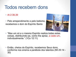 Todos recebem dons
• At 2:38,39

• Pelo arrependimento e pelo batismo,
recebemos o dom do Espírito Santo


• “Mas um só e o mesmo Espírito realiza todas estas
  coisas, distribuindo-as, como lhe apraz, a cada um,
  individualmente.” (1Co 12:11)


• Então, cheios do Espírito, recebemos Seus dons,
  conforme nos ensina a parábola dos talentos (Mt 25:14 -
  30)
 