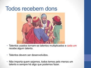 Todos recebem dons




• Talentos usados tornam-se talentos multiplicados e cada um
  recebe algum talento.

• Talentos devem ser desenvolvidos.

• Não importa quem sejamos, todos temos pelo menos um
  talento e sempre há algo que podemos fazer.
 