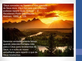 “Deus concedeu ao homem o mais precioso
de Seus dons. Ele o fez para que o homem
pudesse repartir Suas dádivas” – E
Recebereis Poder [Meditações
Matinais, 1999], p. 129.




Seremos verdadeiramente felizes
quando estendermos uma mão
para o Céus para recebermos de
Deus, e a outra ao nosso
semelhante para repartir o que de
Deus recebemos.
 
