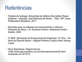Referências
• Tratado de teologia: Adventista do Sétimo Dia/ [editor Raoul
  Dederen ; tradução José Barbosa da Silva]. – Tatuí, SP: Casa
  Publicadora Brasileira, 2011.

• Sermões para os sábados de reavivamento e reforma –
  Presente de Deus – Pr. Evandro Fávero. Mordomia Cristã –
  Saúde –ASA

• 3º SEE- Seminário de Enriquecimento Espiritual. 31º Dia – Os
  dons do Espírito Santo – Miguel Pinheiro Costa e Alan Johnys
  Lopes

• Dons Espirituais. Disponível em
  <http://www.jesusvoltara.com.br/sermoes/sermao25.htm>
  Acessado em 6/12/12
 
