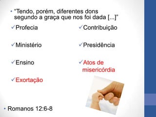 • “Tendo, porém, diferentes dons
    segundo a graça que nos foi dada [...]”
  Profecia                Contribuição

  Ministério              Presidência

  Ensino                  Atos de
                            misericórdia
  Exortação



• Romanos 12:6-8
 
