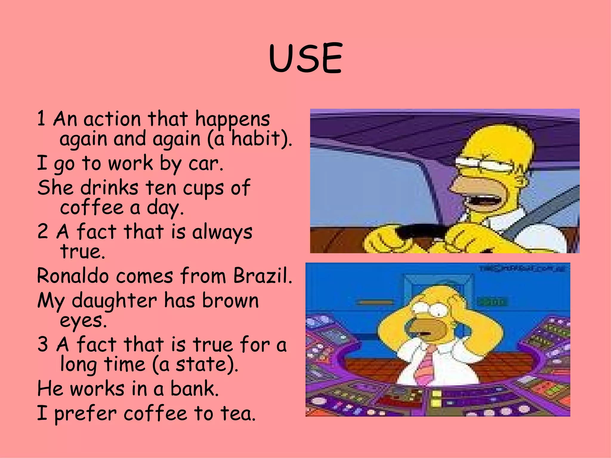 USE 1 An action that happens again and again (a habit). I go to work by car. She drinks ten cups of coffee a day. 2 A fact that is always true. Ronaldo comes from Brazil. My daughter has brown eyes. 3 A fact that is true for a long time (a state). He works in a bank. I prefer coffee to tea. 