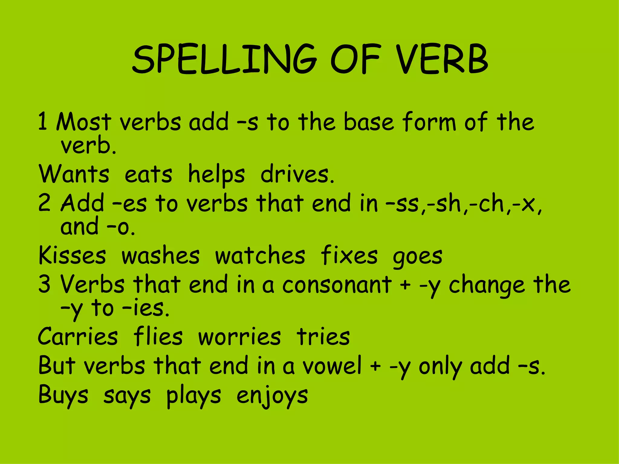 SPELLING OF VERB 1 Most verbs add –s to the base form of the verb. Wants  eats  helps  drives. 2 Add –es to verbs that end in –ss,-sh,-ch,-x, and –o. Kisses  washes  watches  fixes  goes 3 Verbs that end in a consonant + -y change the –y to –ies.  Carries  flies  worries  tries But verbs that end in a vowel + -y only add –s. Buys  says  plays  enjoys 