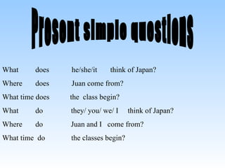 Present simple questions What does he/she/it think of Japan? Where does Juan come from? What time does the class begin? What do they/ you/ we/ I think of Japan? Where do Juan and I come from? What time do the classes begin?