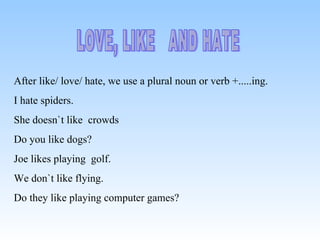 LOVE, LIKE AND HATE After like/ love/ hate, we use a plural noun or verb +.....ing. I hate spiders. She doesn`t like crowds Do you like dogs? Joe likes playing golf. We don`t like flying. Do they like playing computer games?