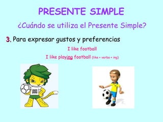 PRESENTE SIMPLE
¿Cuándo se utiliza el Presente Simple?
3. Para expresar gustos y preferencias
I like football
I like playing football (like + verbo + ing)
 