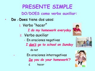 PRESENTE SIMPLE
DO/DOES como verbo auxiliar:
• Do / Does tiene dos usos:
1. Verbo “hacer”
I do my homework everyday
2. Verbo auxiliar
- En oraciones negativas
I don’t go to school on Sunday
do not
- En oraciones interrogativas
Do you do your homework’?
¿ hacer
 
