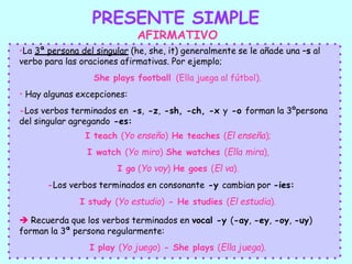 PRESENTE SIMPLE
AFIRMATIVO
•La 3ª persona del singular (he, she, it) generalmente se le añade una –s al
verbo para las oraciones afirmativas. Por ejemplo;
She plays football (Ella juega al fútbol).
• Hay algunas excepciones:
-Los verbos terminados en -s, -z, -sh, -ch, -x y -o forman la 3ºpersona
del singular agregando -es:
I teach (Yo enseño) He teaches (El enseña);
I watch (Yo miro) She watches (Ella mira),
I go (Yo voy) He goes (El va).
-Los verbos terminados en consonante -y cambian por -ies:
I study (Yo estudio) - He studies (El estudia).
 Recuerda que los verbos terminados en vocal -y (-ay, -ey, -oy, -uy)
forman la 3ª persona regularmente:
I play (Yo juego) - She plays (Ella juega).
 
