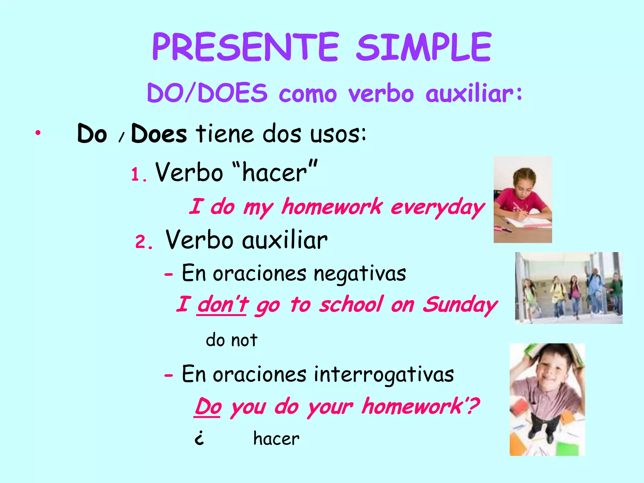 PRESENTE SIMPLEDO/DOES como verbo auxiliar:Do / Does tiene dos usos:	1.Verbo “hacer”I do my homework everyday2.Verbo auxiliar- En oraciones negativasI don’t go to school on Sundaydo not- En oraciones interrogativasDo you do your homework’?¿         hacer