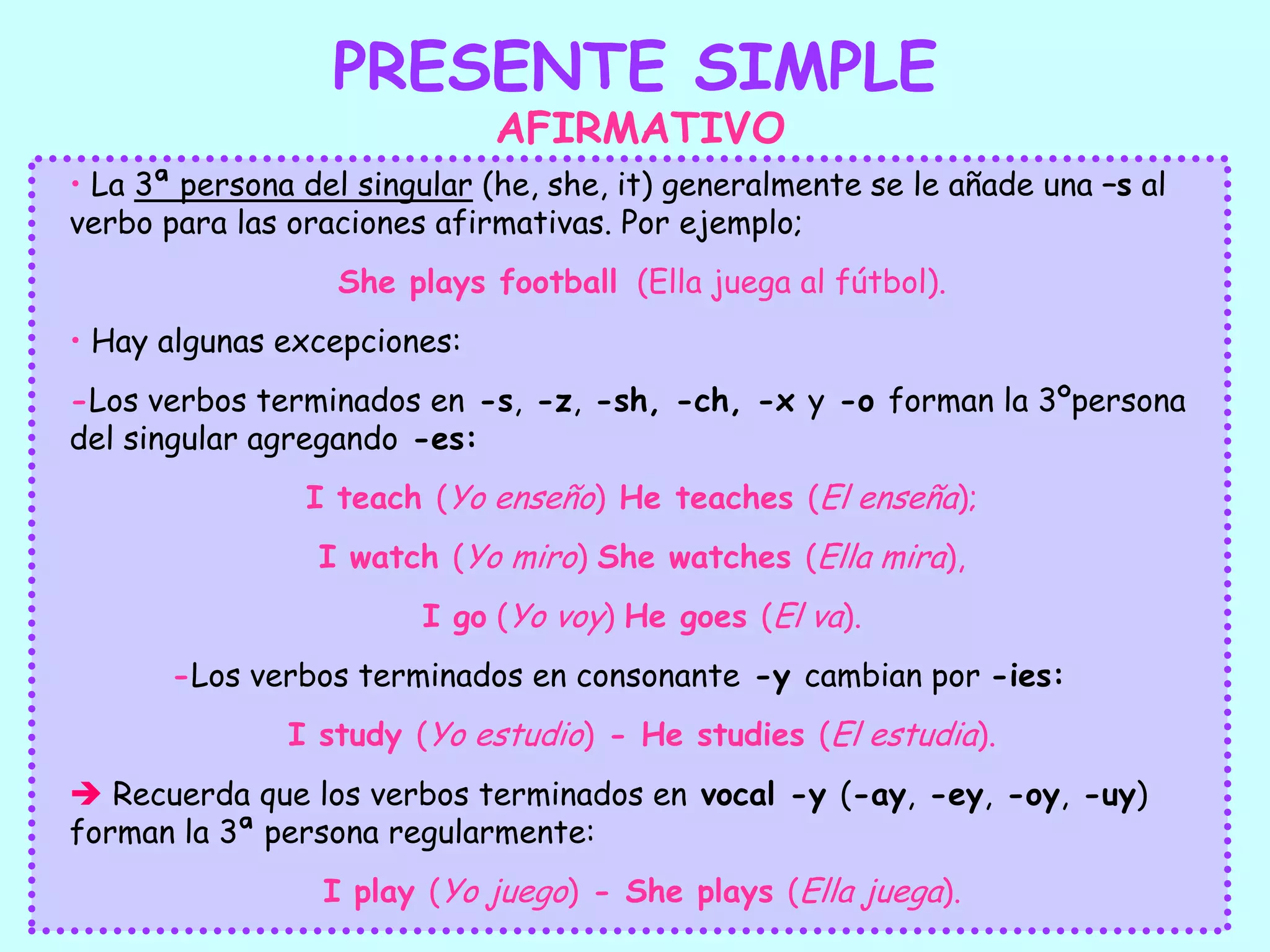 PRESENTE SIMPLEAFIRMATIVO La 3ª persona del singular (he, she, it) generalmente se le añade una –s al verbo para las oraciones afirmativas. Por ejemplo; She plays football  (Ella juega al fútbol).  Hay algunas excepciones:-Los verbos terminados en -s, -z, -sh, -ch, -x y -o forman la 3ºpersona del singular agregando -es: I teach (Yo enseño) He teaches (El enseña);I watch (Yo miro) She watches (Ella mira),I go (Yo voy) He goes (El va).	-Los verbos terminados en consonante -y cambian por -ies: I study (Yo estudio) - He studies (El estudia).Recuerda que los verbos terminados en vocal -y (-ay, -ey, -oy, -uy) forman la 3ª persona regularmente:I play (Yo juego) - She plays (Ella juega).