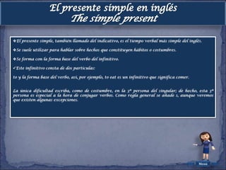 El presente simple, también llamado del indicativo, es el tiempo verbal más simple del inglés.

Se suele utilizar para hablar sobre hechos que constituyen hábitos o costumbres.

Se forma con la forma base del verbo del infinitivo.

Este infinitivo consta de dos partículas:

to y la forma base del verbo, así, por ejemplo, to eat es un infinitivo que significa comer.


La única dificultad escriba, como de costumbre, en la 3ª persona del singular; de hecho, esta 3ª
persona es especial a la hora de conjugar verbos. Como regla general se añade s, aunque veremos
que existen algunas excepciones.




                                                                                               Menú
 