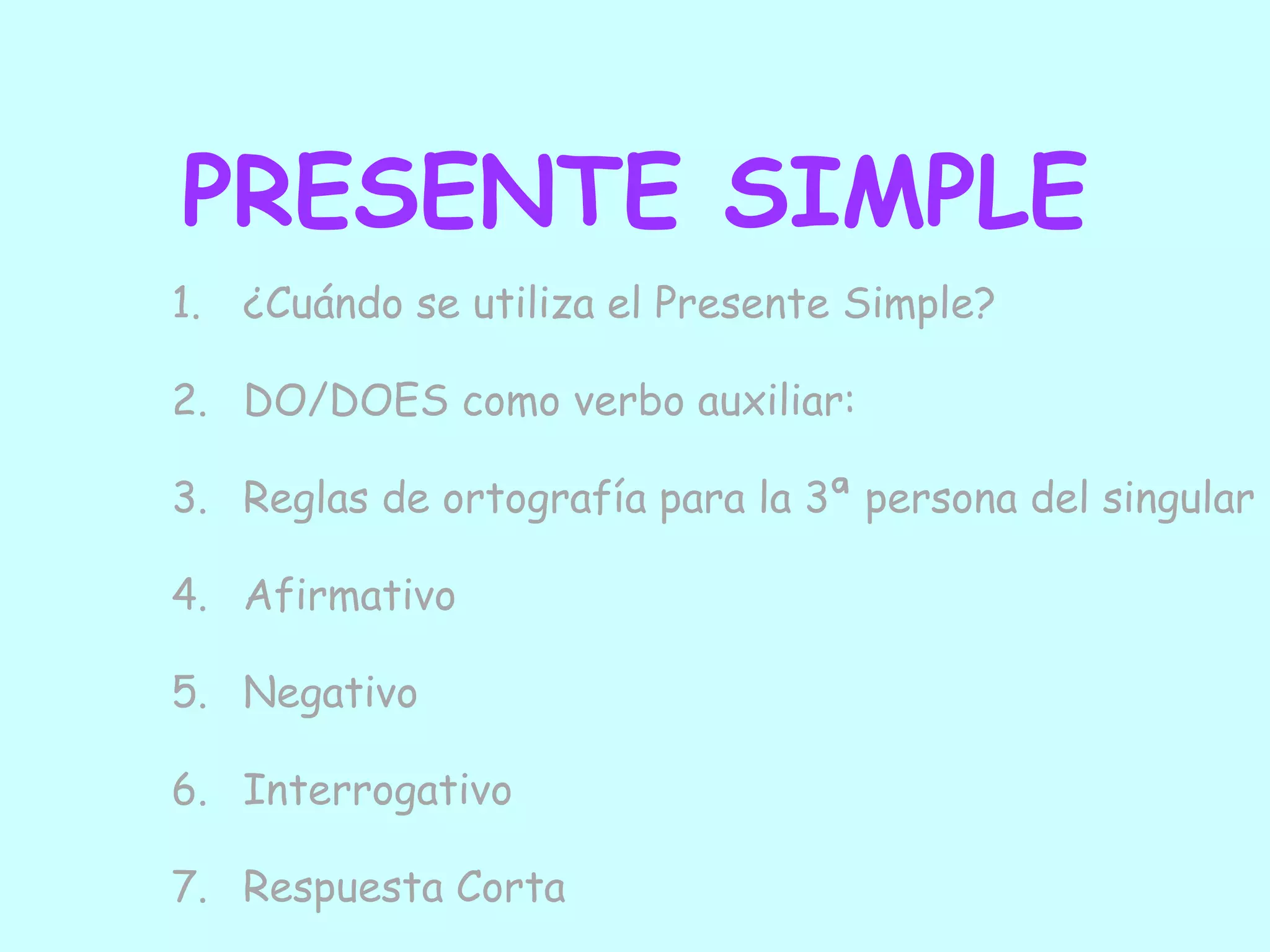 PRESENTE SIMPLE
1. ¿Cuándo se utiliza el Presente Simple?

2. DO/DOES como verbo auxiliar:

3. Reglas de ortografía para la 3ª persona del singular

4. Afirmativo

5. Negativo

6. Interrogativo

7. Respuesta Corta
 