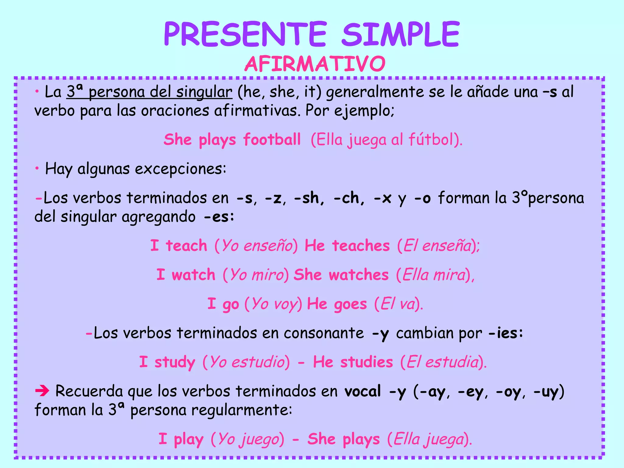 PRESENTE SIMPLE
                             AFIRMATIVO
• La 3ª persona del singular (he, she, it) generalmente se le añade una –s al
verbo para las oraciones afirmativas. Por ejemplo;
                  She plays football (Ella juega al fútbol).
• Hay algunas excepciones:
-Los verbos terminados en -s, -z, -sh, -ch, -x y -o forman la 3ºpersona
del singular agregando -es:
                I teach (Yo enseño) He teaches (El enseña);
                 I watch (Yo miro) She watches (Ella mira),
                        I go (Yo voy) He goes (El va).
       -Los verbos terminados en consonante -y cambian por -ies:
              I study (Yo estudio) - He studies (El estudia).
 Recuerda que los verbos terminados en vocal -y (-ay, -ey, -oy, -uy)
forman la 3ª persona regularmente:
                 I play (Yo juego) - She plays (Ella juega).
 