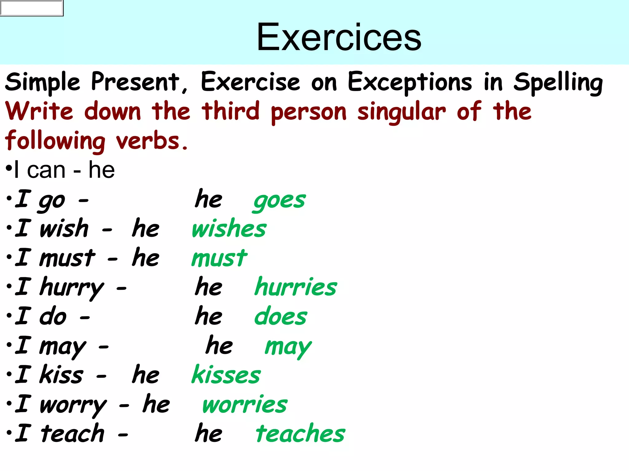 c
0an
default

                    Exercices
Simple Present, Exercise on Exceptions in Spelling
Write down the third person singular of the
following verbs.
•I can - he
•I go -          he goes
•I wish - he wishes
•I must - he must
•I hurry -       he hurries
•I do -          he does
•I may -          he may
•I kiss - he kisses
•I worry - he worries
•I teach -       he teaches
 