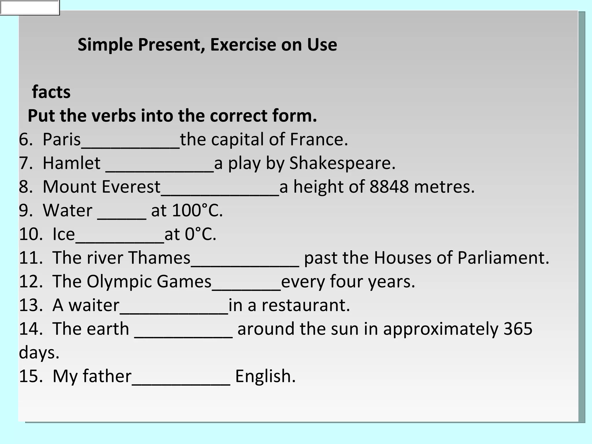 is
0
default


          Simple Present, Exercise on Use

    facts
   Put the verbs into the correct form.
  6. Paris__________the capital of France.
  7. Hamlet ___________a play by Shakespeare.
  8. Mount Everest____________a height of 8848 metres.
  9. Water _____ at 100°C.
  10. Ice_________at 0°C.
  11. The river Thames___________ past the Houses of Parliament.
  12. The Olympic Games_______every four years.
  13. A waiter___________in a restaurant.
  14. The earth __________ around the sun in approximately 365
  days.
  15. My father__________ English.
 