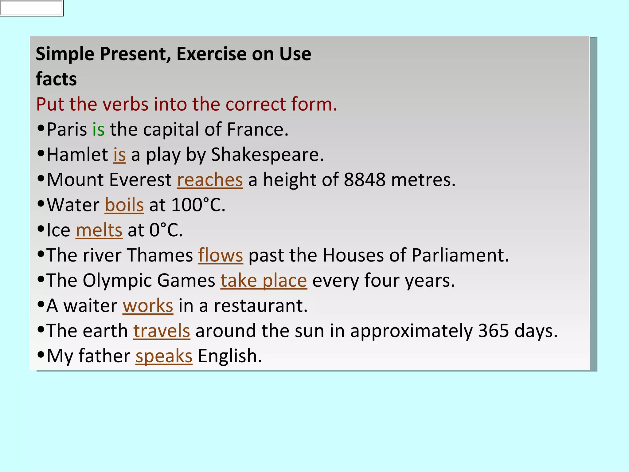 is
0
default


     Simple Present, Exercise on Use
     facts
     Put the verbs into the correct form.
     •Paris is the capital of France.
     •Hamlet is a play by Shakespeare.
     •Mount Everest reaches a height of 8848 metres.
     •Water boils at 100°C.
     •Ice melts at 0°C.
     •The river Thames flows past the Houses of Parliament.
     •The Olympic Games take place every four years.
     •A waiter works in a restaurant.
     •The earth travels around the sun in approximately 365 days.
     •My father speaks English.
 