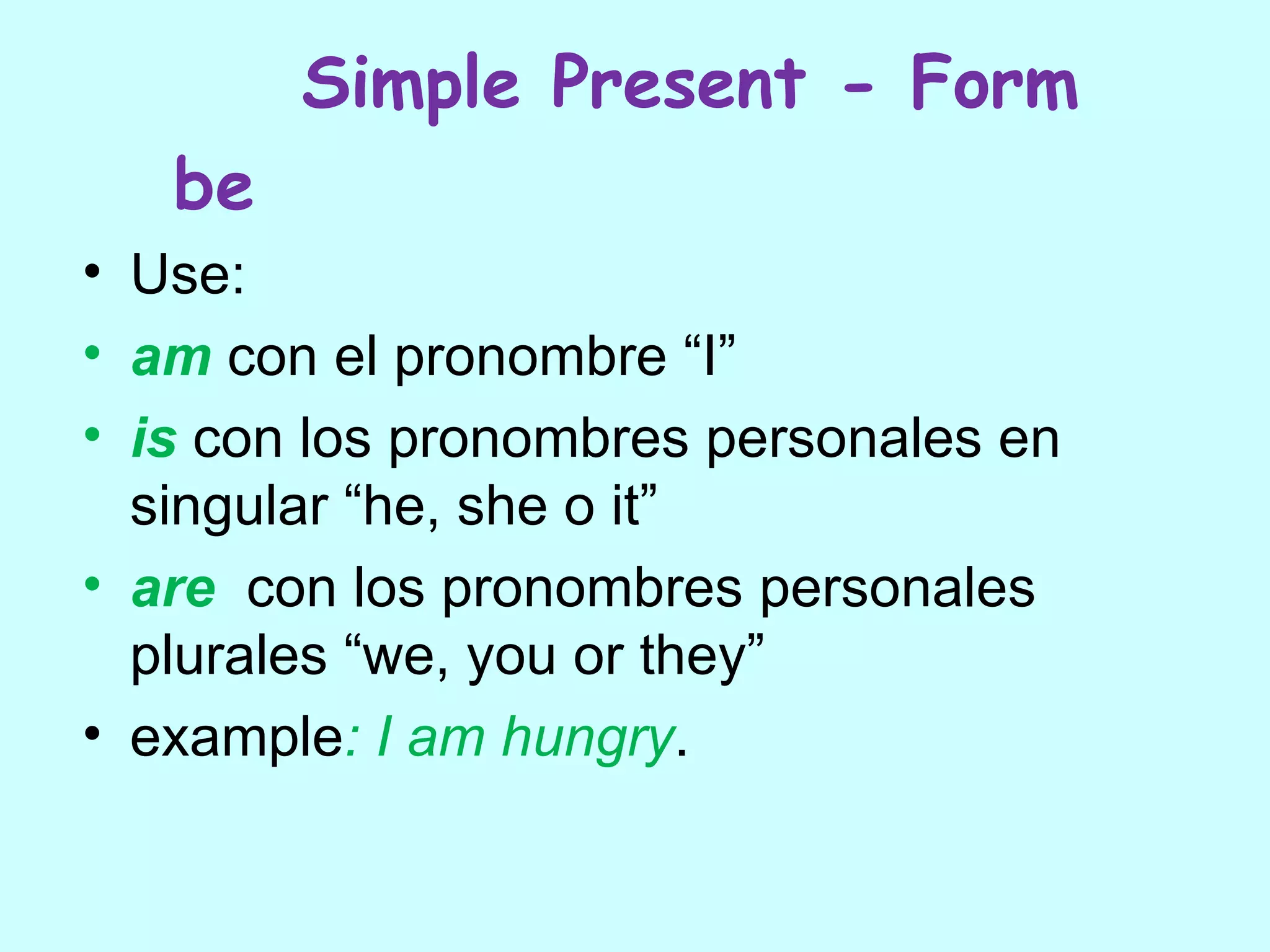 Simple Present - Form
   be
• Use:
• am con el pronombre “I”
• is con los pronombres personales en
  singular “he, she o it”
• are con los pronombres personales
  plurales “we, you or they”
• example: I am hungry.
 