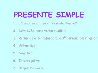PRESENTE SIMPLE
1. ¿Cuándo se utiliza el Presente Simple?

2. DO/DOES como verbo auxiliar:

3. Reglas de ortografía para la 3ª persona del singular

4. Afirmativo

5. Negativo

6. Interrogativo

7. Respuesta Corta
 