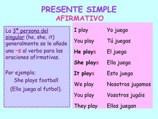 PRESENTE SIMPLE
                     AFIRMATIVO
La 3ª persona del          I play      Yo juego
singular (he, she, it)
                           You play    Tú juegas
generalmente se le añade
una –s al verbo para las   He plays    El juega
oraciones afirmativas.
                           She plays   Ella juega
Por ejemplo;               It plays    Esto juega
   She plays football
                           We play     Nosotros jugamos
 (Ella juega al futbol).
                           You play    Vosotros jugáis

                           They play   Ellos juegan
 