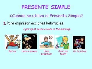 PRESENTE SIMPLE
    ¿Cuándo se utiliza el Presente Simple?
1. Para expresar acciones habituales
             I get up at seven o’clock in the morning




   Get up   Have a shower     Have         Clean my     Go to school
                            breakfast       teeth
 